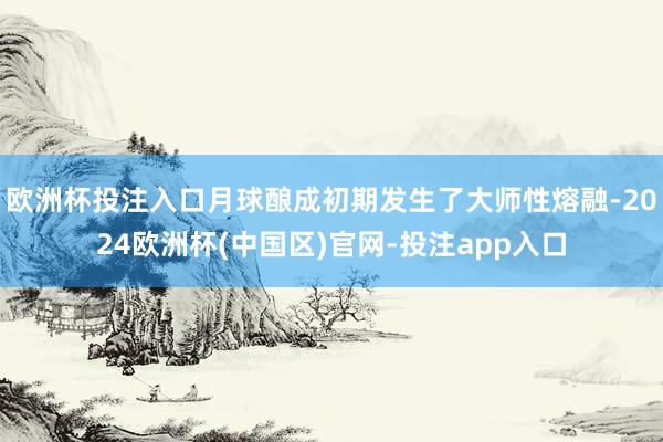 欧洲杯投注入口月球酿成初期发生了大师性熔融-2024欧洲杯(中国区)官网-投注app入口