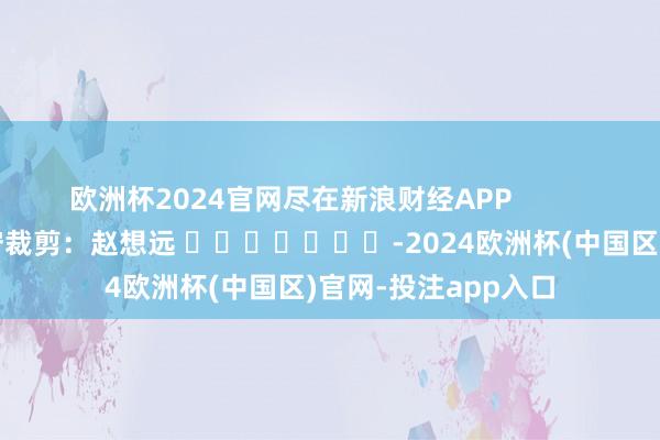 欧洲杯2024官网尽在新浪财经APP            						职守裁剪：赵想远 							-2024欧洲杯(中国区)官网-投注app入口
