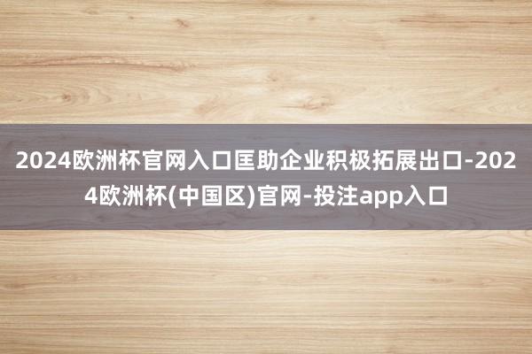 2024欧洲杯官网入口匡助企业积极拓展出口-2024欧洲杯(中国区)官网-投注app入口