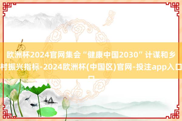 欧洲杯2024官网　　集会“健康中国2030”计谋和乡村振兴指标-2024欧洲杯(中国区)官网-投注app入口