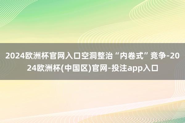 2024欧洲杯官网入口空洞整治“内卷式”竞争-2024欧洲杯(中国区)官网-投注app入口