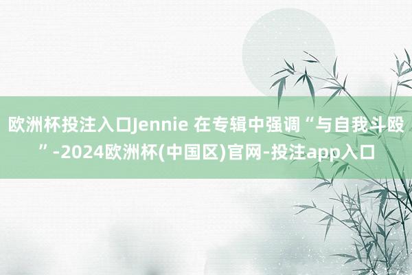 欧洲杯投注入口Jennie 在专辑中强调“与自我斗殴”-2024欧洲杯(中国区)官网-投注app入口