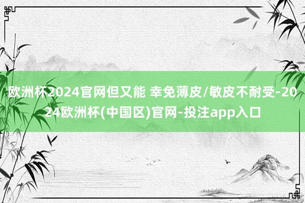 欧洲杯2024官网但又能 幸免薄皮/敏皮不耐受-2024欧洲杯(中国区)官网-投注app入口