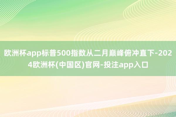 欧洲杯app标普500指数从二月巅峰俯冲直下-2024欧洲杯(中国区)官网-投注app入口