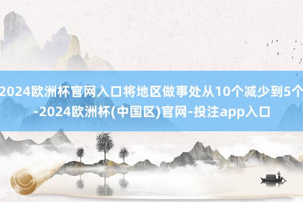 2024欧洲杯官网入口将地区做事处从10个减少到5个-2024欧洲杯(中国区)官网-投注app入口