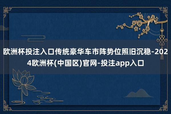 欧洲杯投注入口传统豪华车市阵势位照旧沉稳-2024欧洲杯(中国区)官网-投注app入口