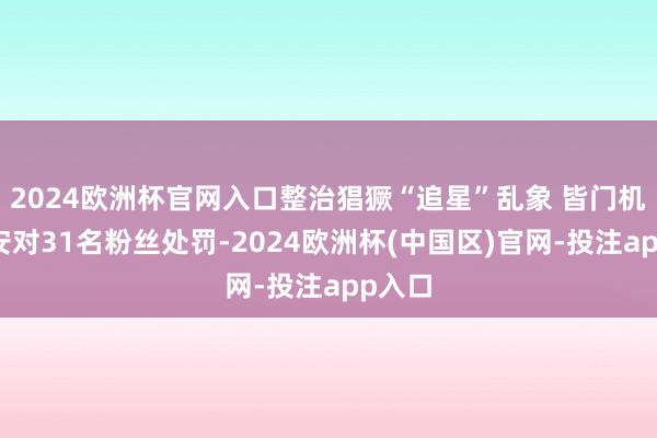 2024欧洲杯官网入口整治猖獗“追星”乱象 皆门机场公安对31名粉丝处罚-2024欧洲杯(中国区)官网-投注app入口