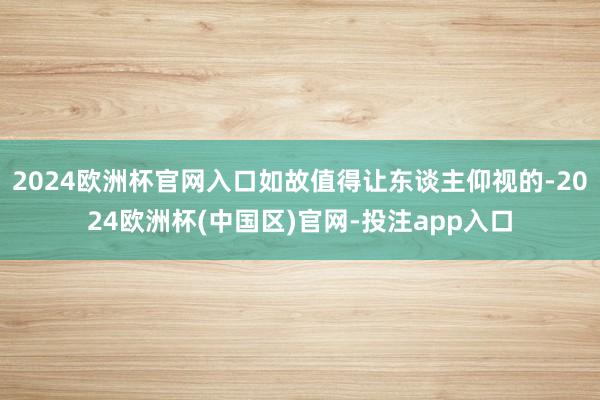 2024欧洲杯官网入口如故值得让东谈主仰视的-2024欧洲杯(中国区)官网-投注app入口