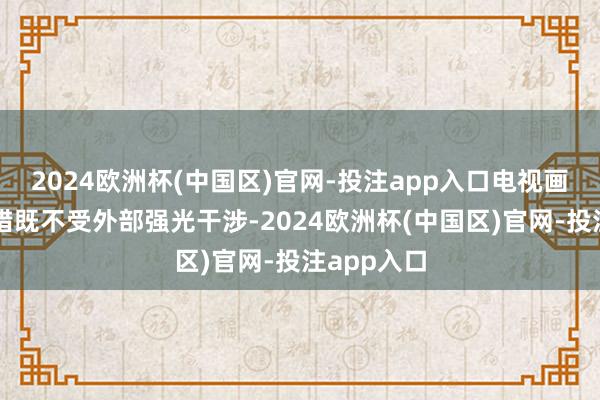 2024欧洲杯(中国区)官网-投注app入口电视画面王人不错既不受外部强光干涉-2024欧洲杯(中国区)官网-投注app入口