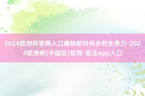 2024欧洲杯官网入口痛快新时间乡村生命力-2024欧洲杯(中国区)官网-投注app入口