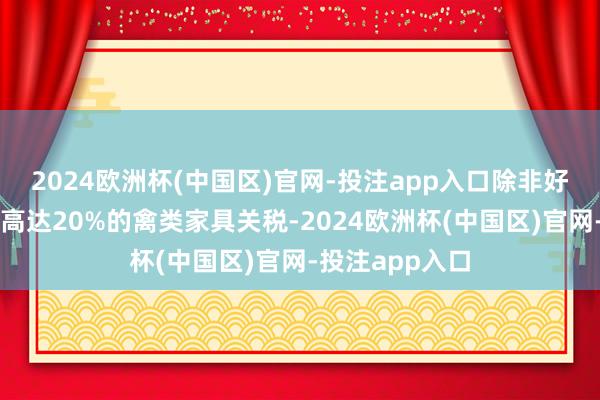 2024欧洲杯(中国区)官网-投注app入口除非好意思国先肃除高达20%的禽类家具关税-2024欧洲杯(中国区)官网-投注app入口