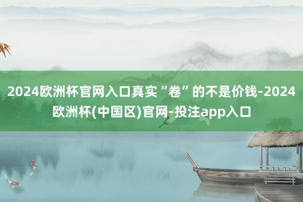 2024欧洲杯官网入口真实“卷”的不是价钱-2024欧洲杯(中国区)官网-投注app入口