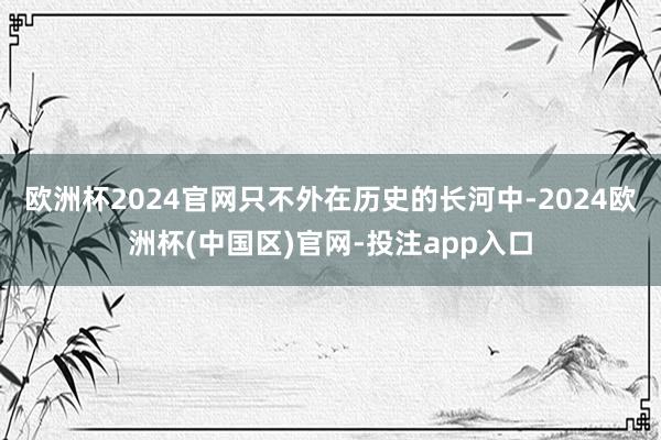 欧洲杯2024官网只不外在历史的长河中-2024欧洲杯(中国区)官网-投注app入口