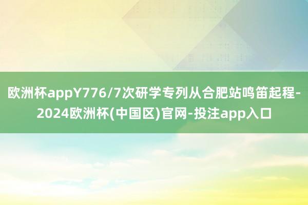 欧洲杯appY776/7次研学专列从合肥站鸣笛起程-2024欧洲杯(中国区)官网-投注app入口