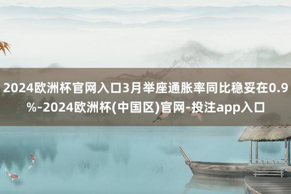 2024欧洲杯官网入口3月举座通胀率同比稳妥在0.9%-2024欧洲杯(中国区)官网-投注app入口