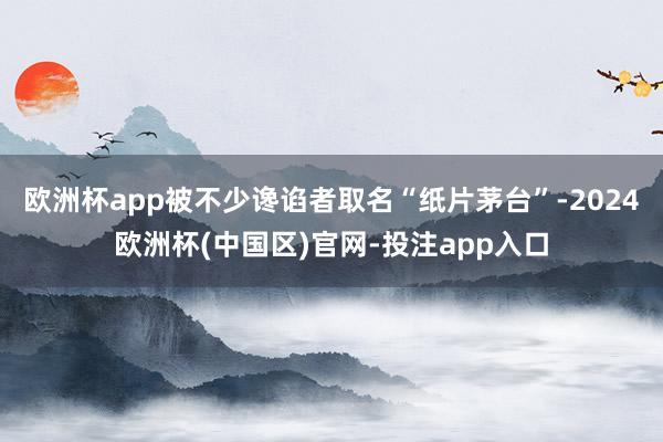 欧洲杯app被不少谗谄者取名“纸片茅台”-2024欧洲杯(中国区)官网-投注app入口