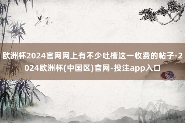 欧洲杯2024官网网上有不少吐槽这一收费的帖子-2024欧洲杯(中国区)官网-投注app入口