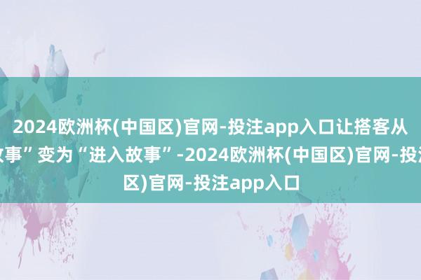 2024欧洲杯(中国区)官网-投注app入口让搭客从“不雅看故事”变为“进入故事”-2024欧洲杯(中国区)官网-投注app入口