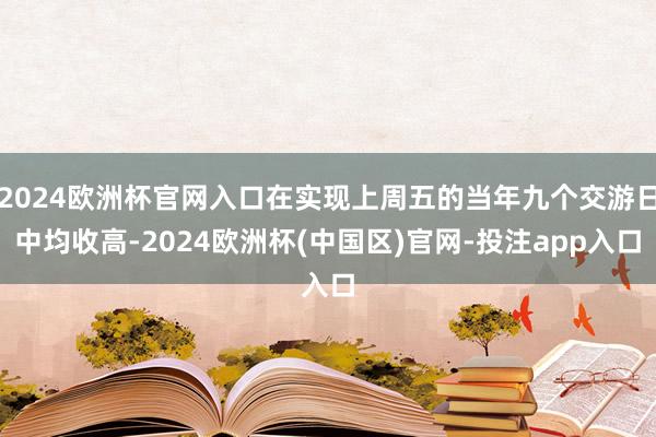 2024欧洲杯官网入口在实现上周五的当年九个交游日中均收高-2024欧洲杯(中国区)官网-投注app入口