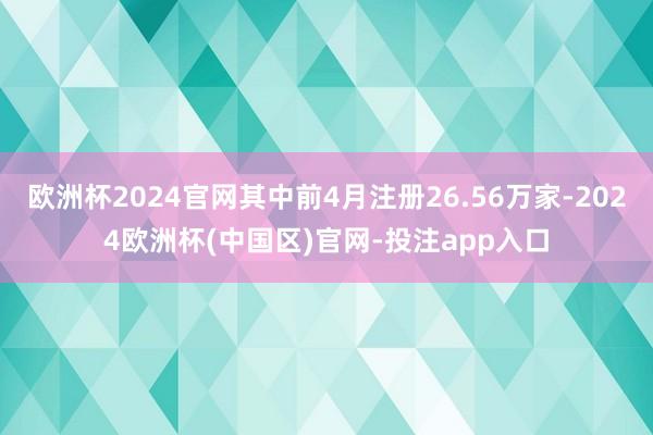 欧洲杯2024官网其中前4月注册26.56万家-2024欧洲杯(中国区)官网-投注app入口