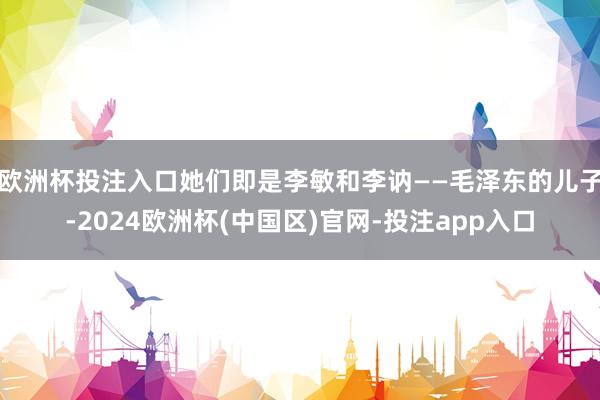 欧洲杯投注入口她们即是李敏和李讷——毛泽东的儿子-2024欧洲杯(中国区)官网-投注app入口