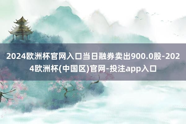 2024欧洲杯官网入口当日融券卖出900.0股-2024欧洲杯(中国区)官网-投注app入口