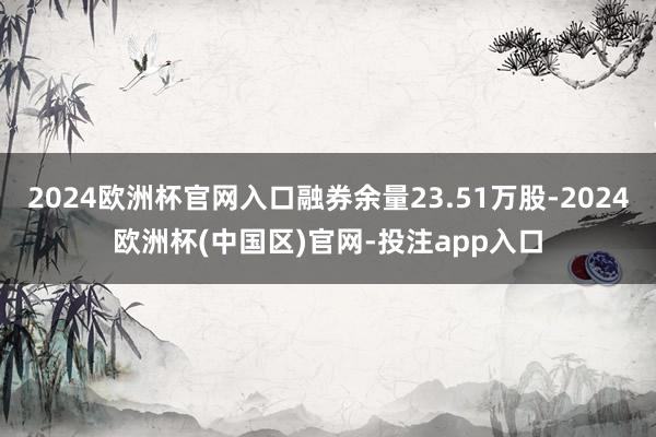 2024欧洲杯官网入口融券余量23.51万股-2024欧洲杯(中国区)官网-投注app入口