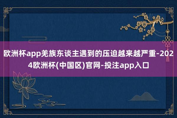 欧洲杯app羌族东谈主遇到的压迫越来越严重-2024欧洲杯(中国区)官网-投注app入口