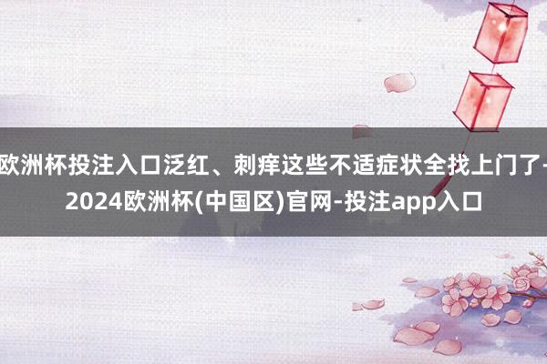 欧洲杯投注入口泛红、刺痒这些不适症状全找上门了-2024欧洲杯(中国区)官网-投注app入口