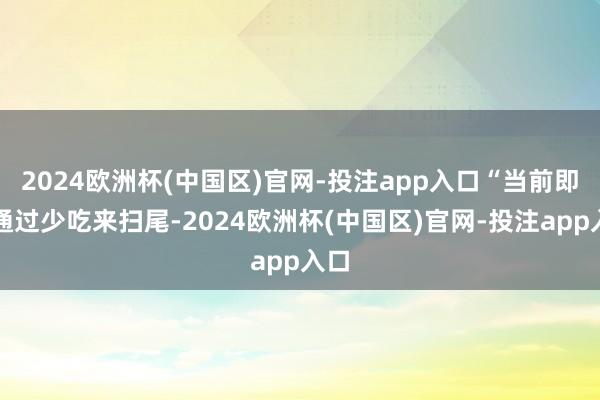 2024欧洲杯(中国区)官网-投注app入口“当前即是通过少吃来扫尾-2024欧洲杯(中国区)官网-投注app入口