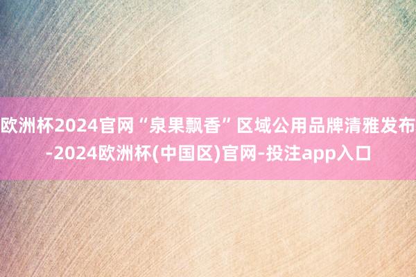 欧洲杯2024官网“泉果飘香”区域公用品牌清雅发布-2024欧洲杯(中国区)官网-投注app入口