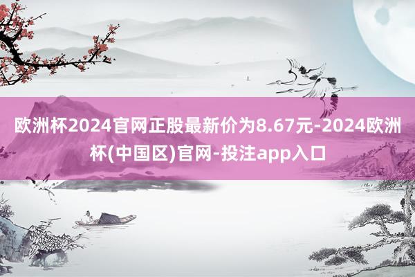 欧洲杯2024官网正股最新价为8.67元-2024欧洲杯(中国区)官网-投注app入口