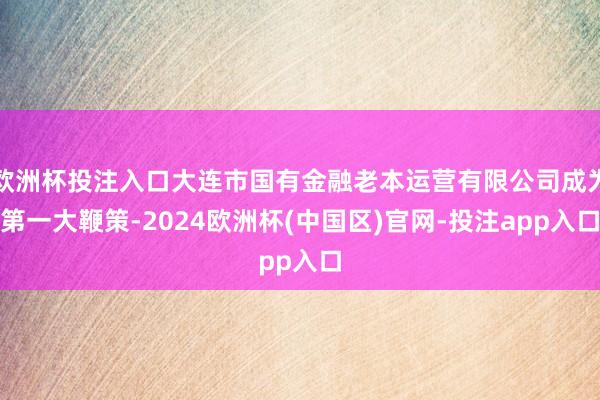 欧洲杯投注入口大连市国有金融老本运营有限公司成为第一大鞭策-2024欧洲杯(中国区)官网-投注app入口