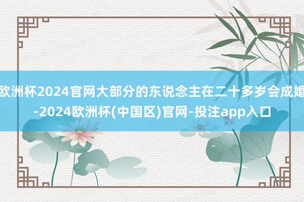 欧洲杯2024官网大部分的东说念主在二十多岁会成婚-2024欧洲杯(中国区)官网-投注app入口