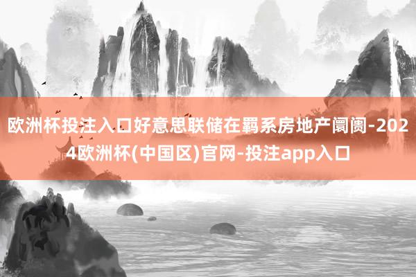 欧洲杯投注入口好意思联储在羁系房地产阛阓-2024欧洲杯(中国区)官网-投注app入口