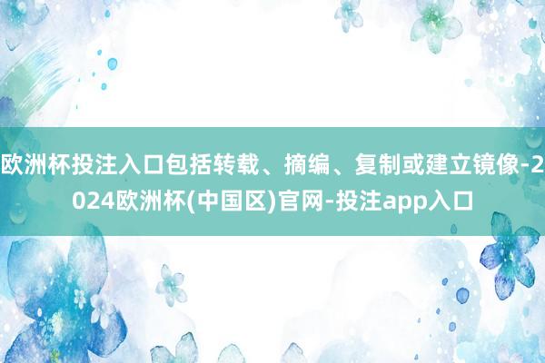 欧洲杯投注入口包括转载、摘编、复制或建立镜像-2024欧洲杯(中国区)官网-投注app入口