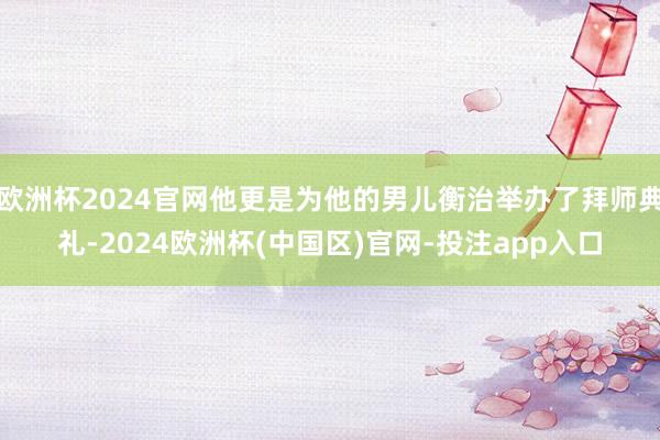 欧洲杯2024官网他更是为他的男儿衡治举办了拜师典礼-2024欧洲杯(中国区)官网-投注app入口