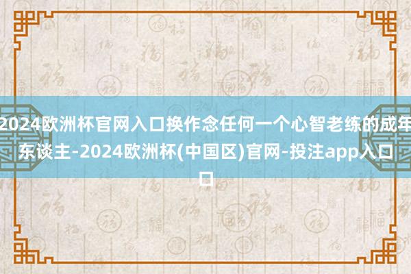 2024欧洲杯官网入口换作念任何一个心智老练的成年东谈主-2024欧洲杯(中国区)官网-投注app入口