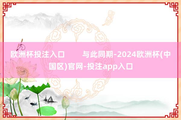 欧洲杯投注入口        与此同期-2024欧洲杯(中国区)官网-投注app入口