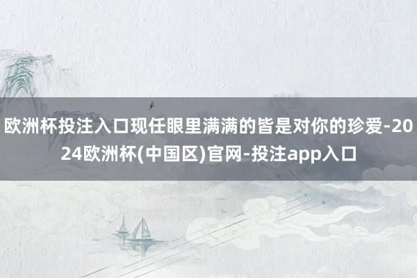 欧洲杯投注入口现任眼里满满的皆是对你的珍爱-2024欧洲杯(中国区)官网-投注app入口