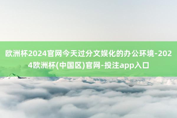 欧洲杯2024官网今天过分文娱化的办公环境-2024欧洲杯(中国区)官网-投注app入口