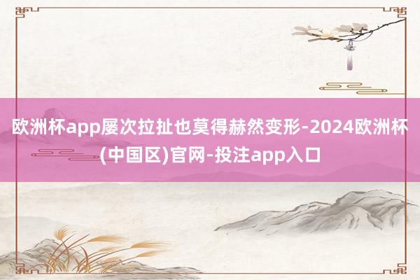 欧洲杯app屡次拉扯也莫得赫然变形-2024欧洲杯(中国区)官网-投注app入口