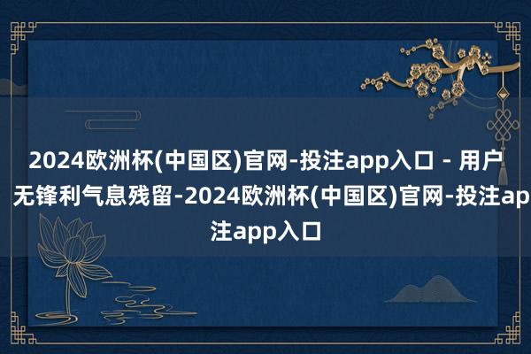 2024欧洲杯(中国区)官网-投注app入口 - 用户评价：无锋利气息残留-2024欧洲杯(中国区)官网-投注app入口
