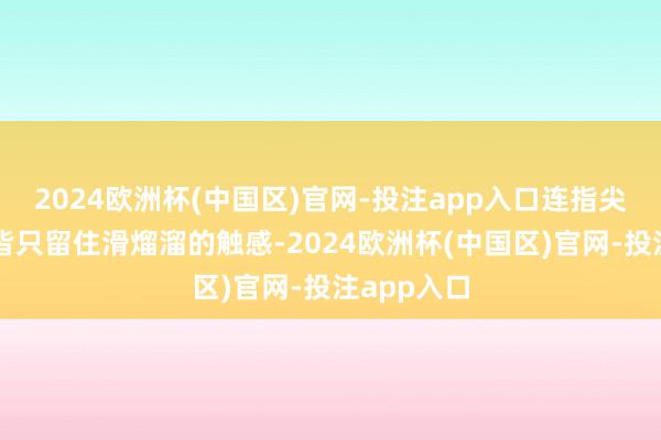 2024欧洲杯(中国区)官网-投注app入口连指尖蹭过面颊皆只留住滑熘溜的触感-2024欧洲杯(中国区)官网-投注app入口