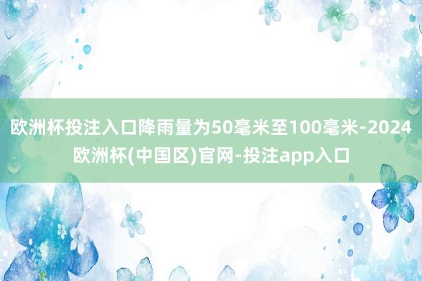 欧洲杯投注入口降雨量为50毫米至100毫米-2024欧洲杯(中国区)官网-投注app入口