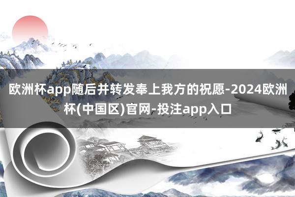 欧洲杯app随后并转发奉上我方的祝愿-2024欧洲杯(中国区)官网-投注app入口