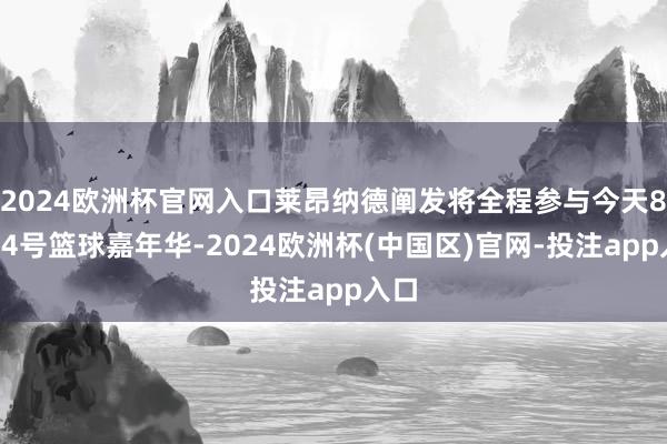 2024欧洲杯官网入口莱昂纳德阐发将全程参与今天8月24号篮球嘉年华-2024欧洲杯(中国区)官网-投注app入口