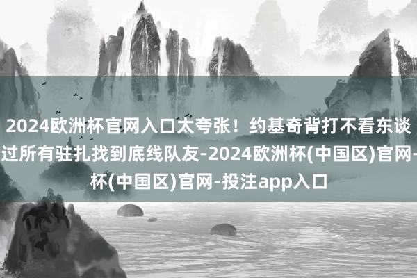 2024欧洲杯官网入口太夸张！约基奇背打不看东谈主温情搂传骗过所有驻扎找到底线队友-2024欧洲杯(中国区)官网-投注app入口