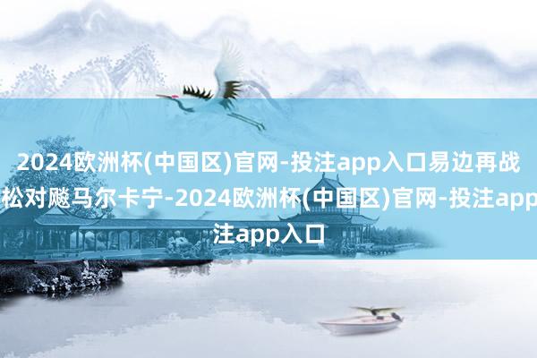 2024欧洲杯(中国区)官网-投注app入口易边再战哈坎松对飚马尔卡宁-2024欧洲杯(中国区)官网-投注app入口