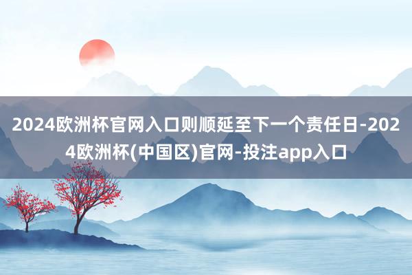 2024欧洲杯官网入口则顺延至下一个责任日-2024欧洲杯(中国区)官网-投注app入口